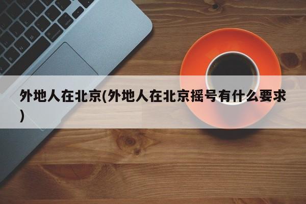 外地人在北京(外地人在北京摇号有什么要求)