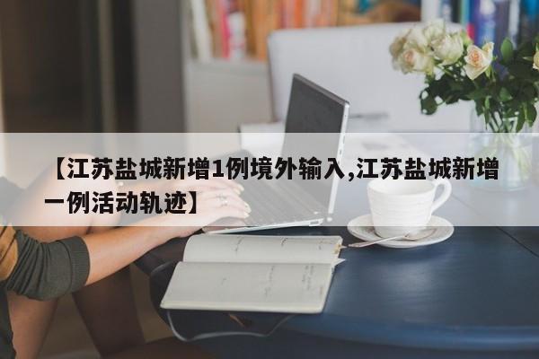 【江苏盐城新增1例境外输入,江苏盐城新增一例活动轨迹】