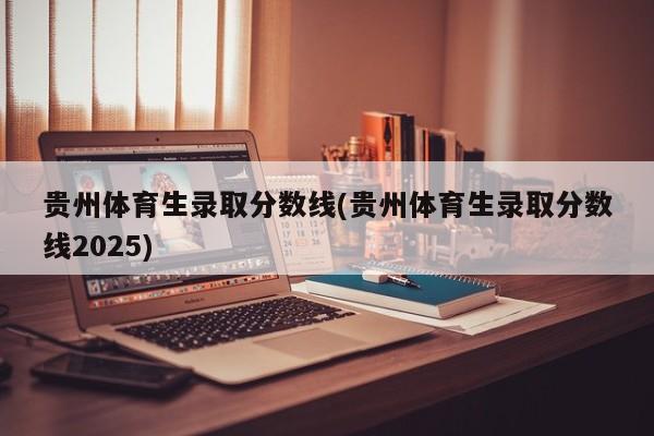 贵州体育生录取分数线(贵州体育生录取分数线2025)