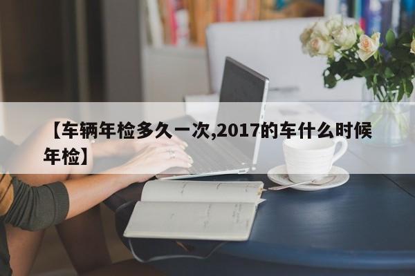【车辆年检多久一次,2017的车什么时候年检】