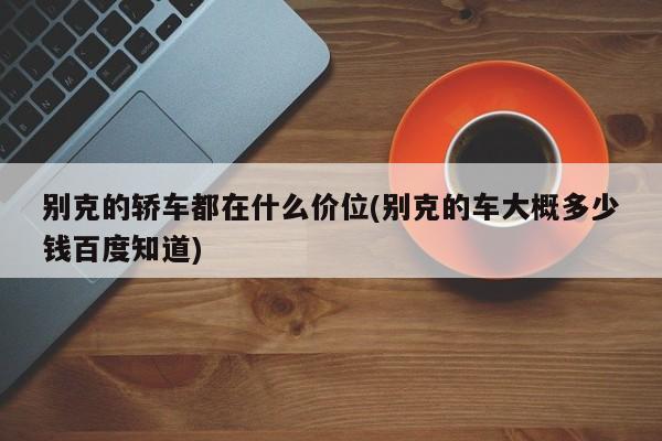 别克的轿车都在什么价位(别克的车大概多少钱百度知道)