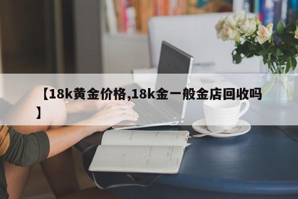 【18k黄金价格,18k金一般金店回收吗】