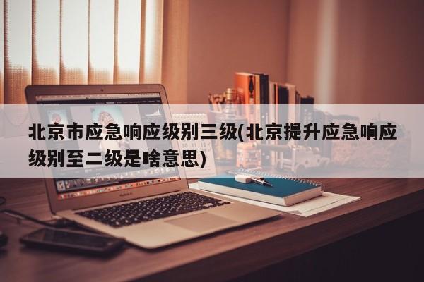 北京市应急响应级别三级(北京提升应急响应级别至二级是啥意思)