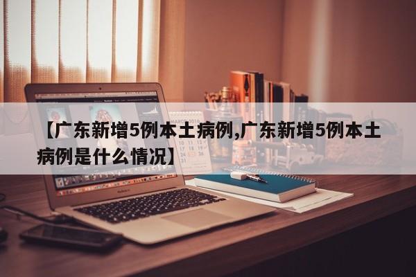 【广东新增5例本土病例,广东新增5例本土病例是什么情况】