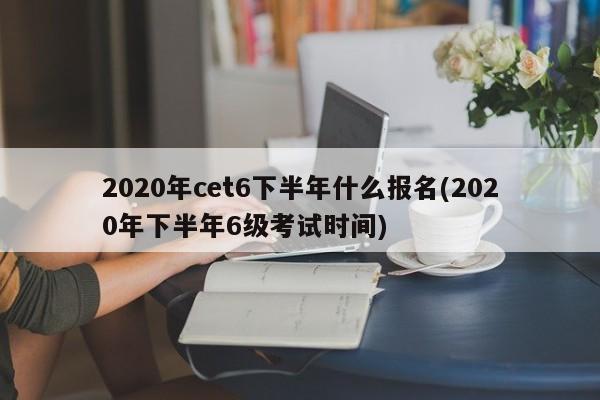 2020年cet6下半年什么报名(2020年下半年6级考试时间)