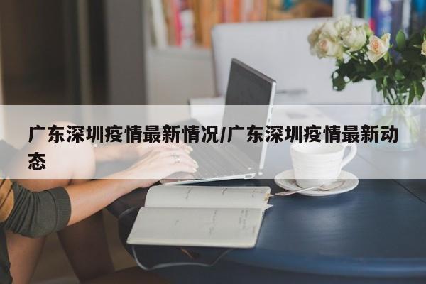 广东深圳疫情最新情况/广东深圳疫情最新动态