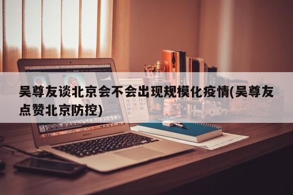 吴尊友谈北京会不会出现规模化疫情(吴尊友点赞北京防控)