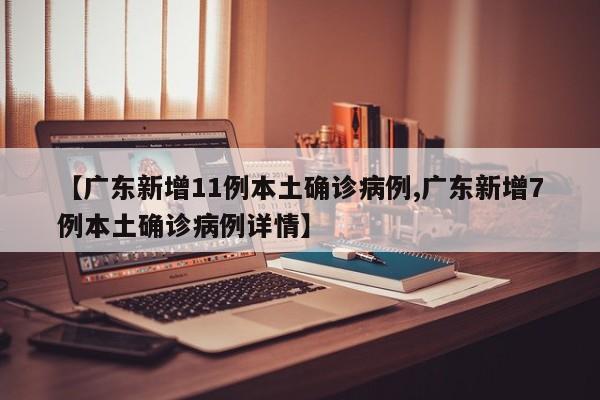 【广东新增11例本土确诊病例,广东新增7例本土确诊病例详情】
