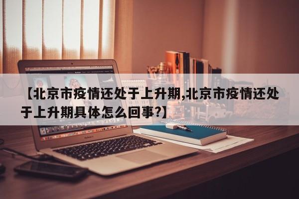 【北京市疫情还处于上升期,北京市疫情还处于上升期具体怎么回事?】