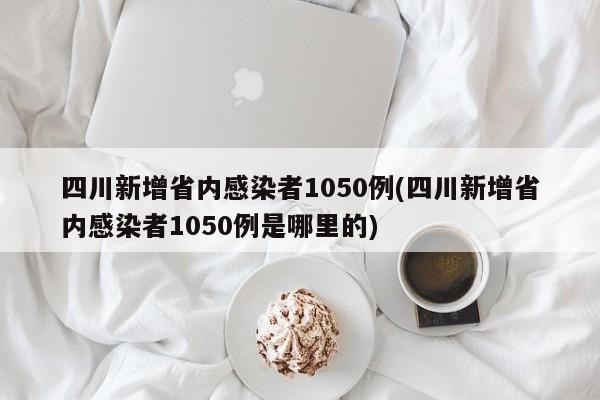 四川新增省内感染者1050例(四川新增省内感染者1050例是哪里的)