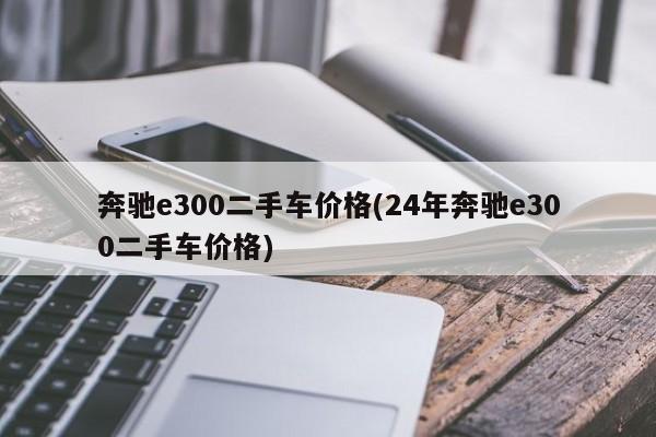 奔驰e300二手车价格(24年奔驰e300二手车价格)