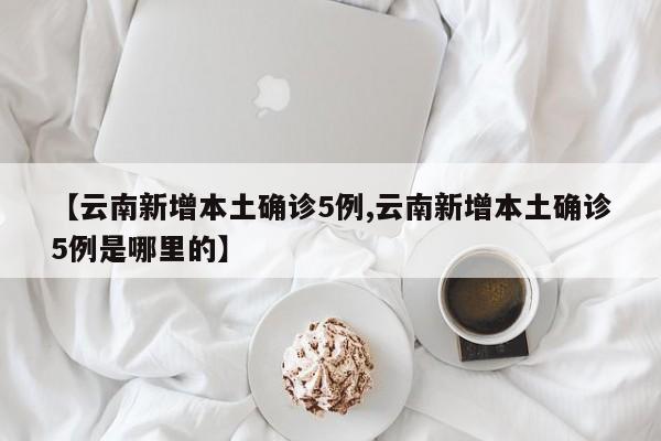 【云南新增本土确诊5例,云南新增本土确诊5例是哪里的】
