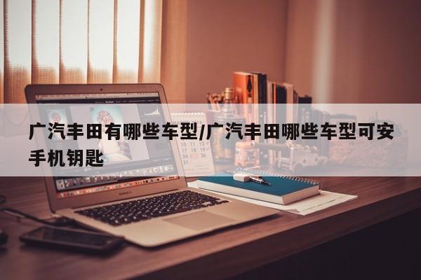 广汽丰田有哪些车型/广汽丰田哪些车型可安手机钥匙