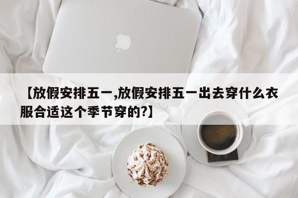 【放假安排五一,放假安排五一出去穿什么衣服合适这个季节穿的?】