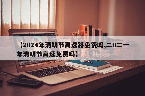 【2024年清明节高速路免费吗,二0二一年清明节高速免费吗】
