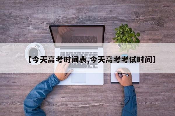 【今天高考时间表,今天高考考试时间】