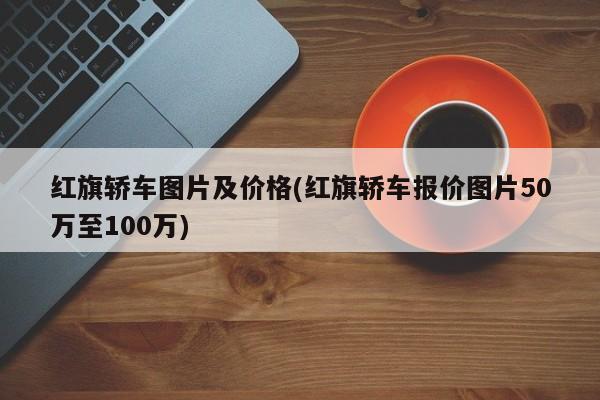红旗轿车图片及价格(红旗轿车报价图片50万至100万)