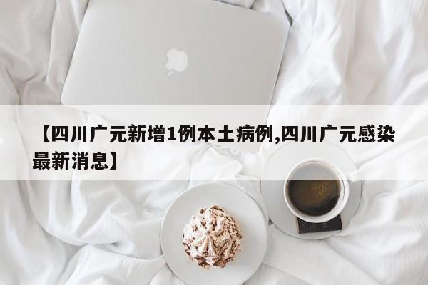 【四川广元新增1例本土病例,四川广元感染最新消息】