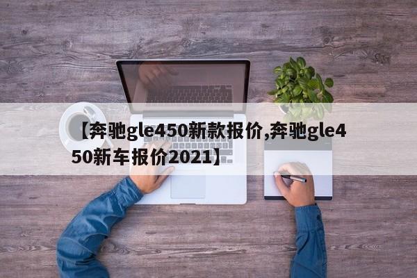 【奔驰gle450新款报价,奔驰gle450新车报价2021】