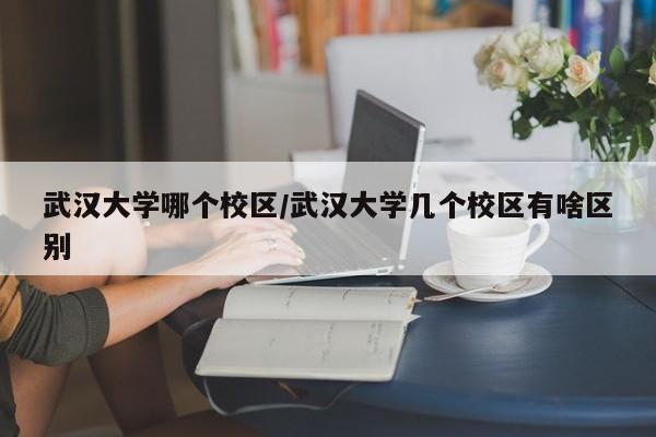 武汉大学哪个校区/武汉大学几个校区有啥区别