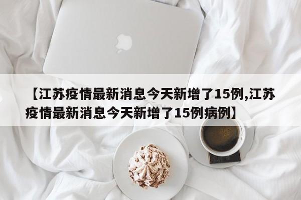 【江苏疫情最新消息今天新增了15例,江苏疫情最新消息今天新增了15例病例】