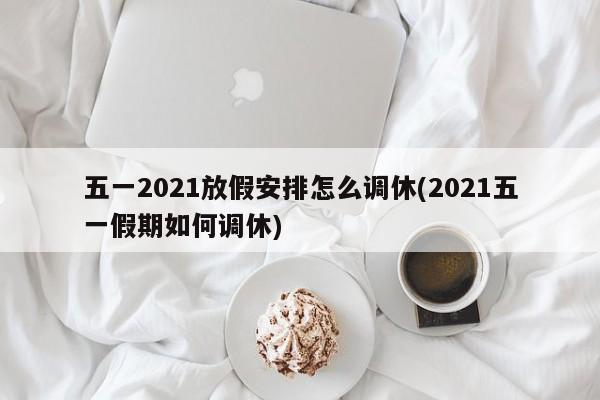五一2021放假安排怎么调休(2021五一假期如何调休)