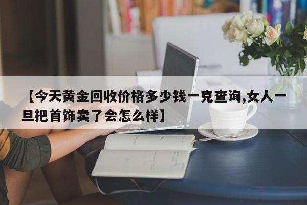 【今天黄金回收价格多少钱一克查询,女人一旦把首饰卖了会怎么样】