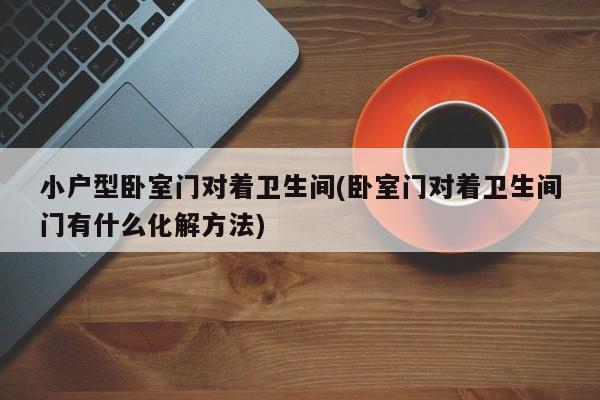 小户型卧室门对着卫生间(卧室门对着卫生间门有什么化解方法)