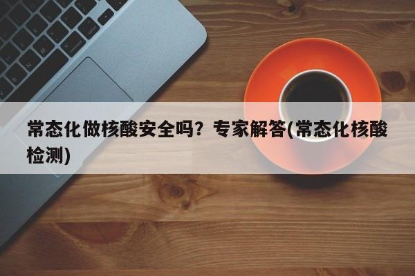 常态化做核酸安全吗？专家解答(常态化核酸检测)