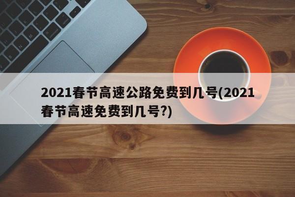 2021春节高速公路免费到几号(2021春节高速免费到几号?)