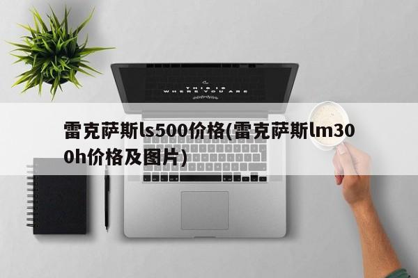 雷克萨斯ls500价格(雷克萨斯lm300h价格及图片)