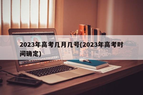 2023年高考几月几号(2023年高考时间确定)