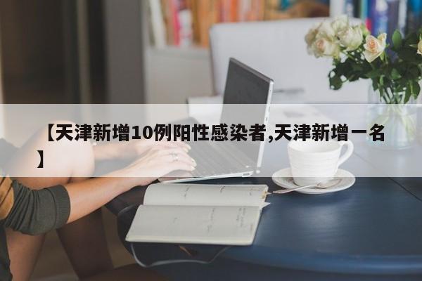 【天津新增10例阳性感染者,天津新增一名】