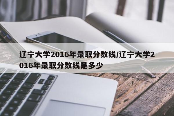 辽宁大学2016年录取分数线/辽宁大学2016年录取分数线是多少