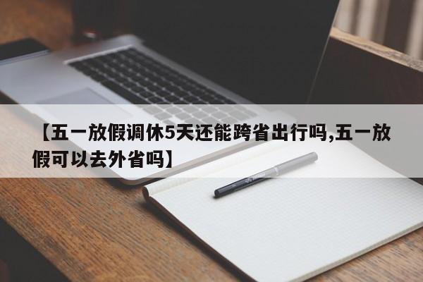 【五一放假调休5天还能跨省出行吗,五一放假可以去外省吗】