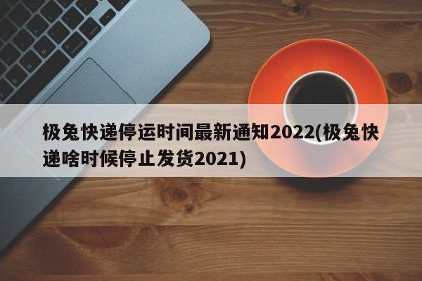 极兔快递停运时间最新通知2022(极兔快递啥时候停止发货2021)