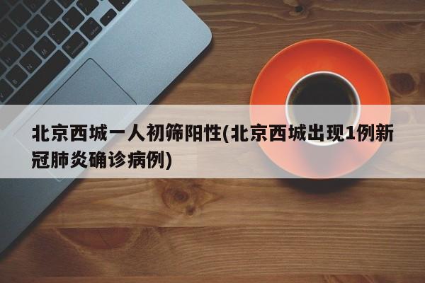北京西城一人初筛阳性(北京西城出现1例新冠肺炎确诊病例)