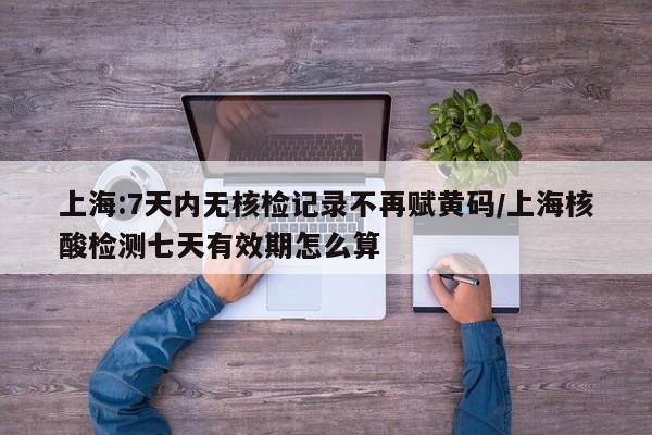 上海:7天内无核检记录不再赋黄码/上海核酸检测七天有效期怎么算