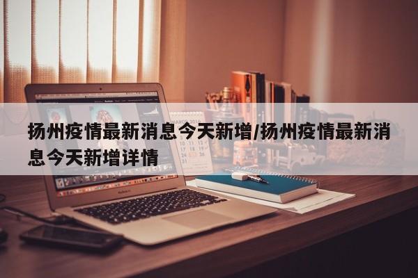 扬州疫情最新消息今天新增/扬州疫情最新消息今天新增详情