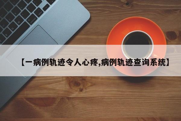 【一病例轨迹令人心疼,病例轨迹查询系统】