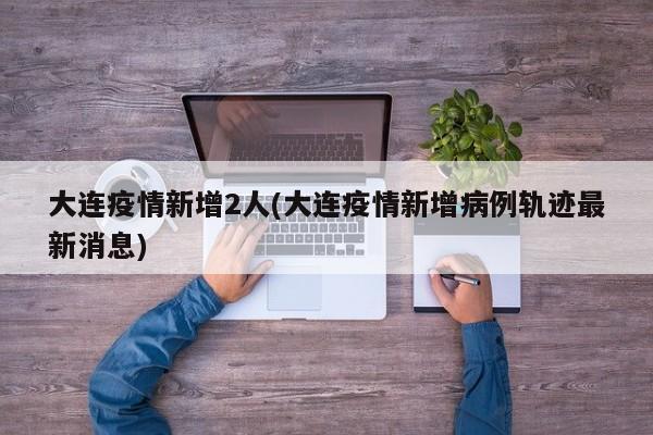 大连疫情新增2人(大连疫情新增病例轨迹最新消息)
