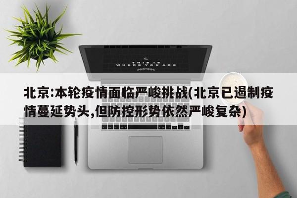 北京:本轮疫情面临严峻挑战(北京已遏制疫情蔓延势头,但防控形势依然严峻复杂)