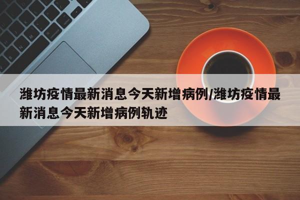 潍坊疫情最新消息今天新增病例/潍坊疫情最新消息今天新增病例轨迹
