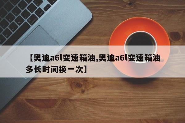 【奥迪a6l变速箱油,奥迪a6l变速箱油多长时间换一次】