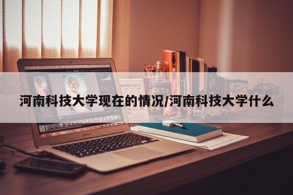 河南科技大学现在的情况/河南科技大学什么