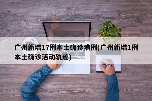 广州新增17例本土确诊病例(广州新增1例本土确诊活动轨迹)