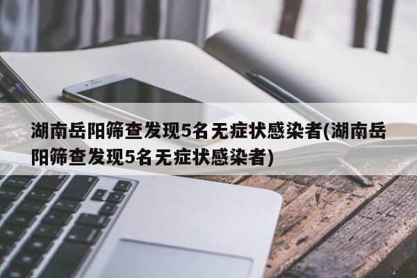 湖南岳阳筛查发现5名无症状感染者(湖南岳阳筛查发现5名无症状感染者)