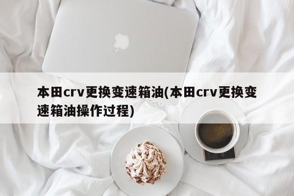 本田crv更换变速箱油(本田crv更换变速箱油操作过程)