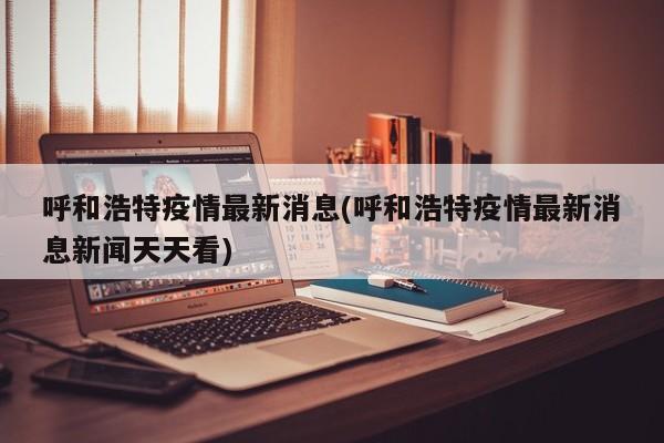呼和浩特疫情最新消息(呼和浩特疫情最新消息新闻天天看)
