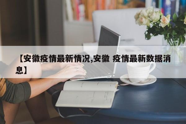 【安徽疫情最新情况,安徽 疫情最新数据消息】